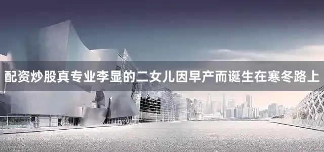 配资炒股真专业李显的二女儿因早产而诞生在寒冬路上