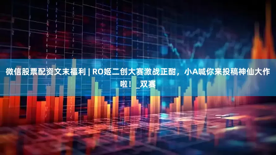 微信股票配资文末福利 | RO姬二创大赛激战正酣，小A喊你来投稿神仙大作啦！_双赛