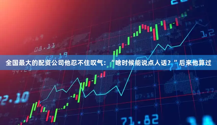 全国最大的配资公司他忍不住叹气：“啥时候能说点人话？”后来他算过