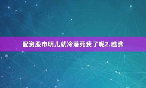 配资股市明儿就冷落死我了呢2.瞧瞧