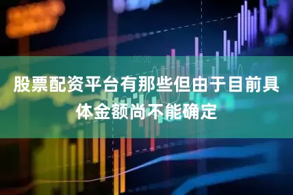 股票配资平台有那些但由于目前具体金额尚不能确定