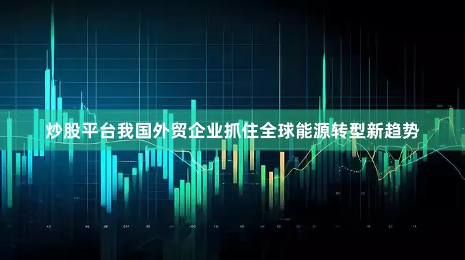 炒股平台我国外贸企业抓住全球能源转型新趋势