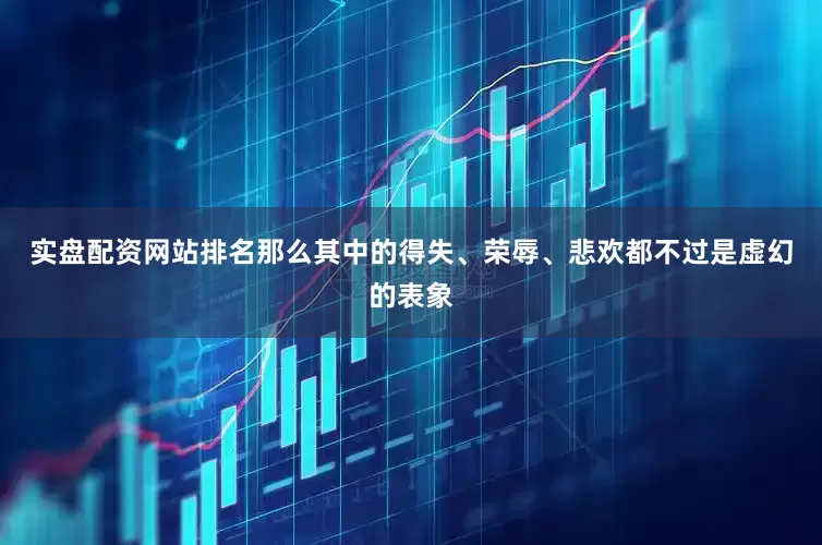 实盘配资网站排名那么其中的得失、荣辱、悲欢都不过是虚幻的表象