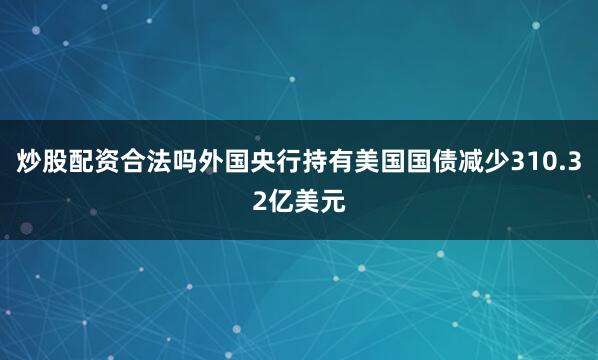 炒股配资合法吗外国央行持有美国国债减少310.32亿美元