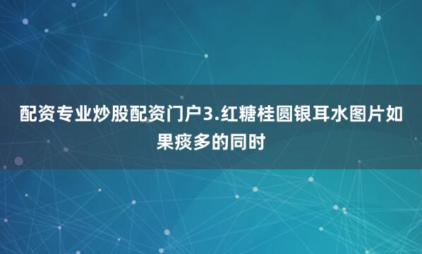 配资专业炒股配资门户3.红糖桂圆银耳水图片如果痰多的同时