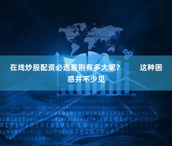 在线炒股配资必选差别有多大呢？        这种困惑并不少见