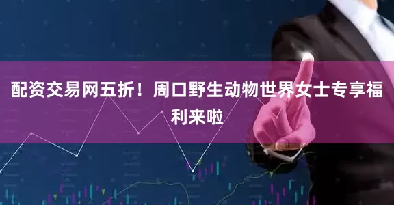 配资交易网五折！周口野生动物世界女士专享福利来啦