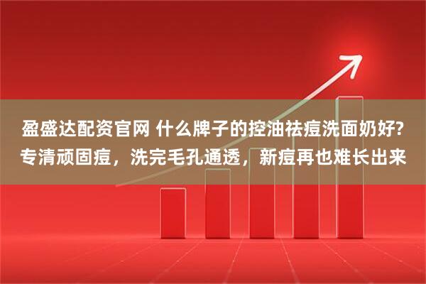 盈盛达配资官网 什么牌子的控油祛痘洗面奶好?专清顽固痘,洗完毛孔通透,新痘再也难长出来
