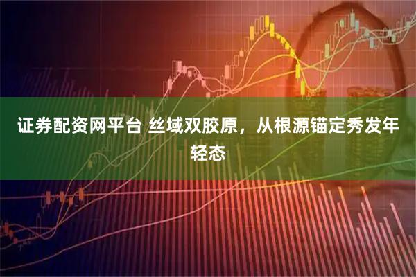 证券配资网平台 丝域双胶原，从根源锚定秀发年轻态