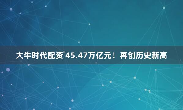 大牛时代配资 45.47万亿元！再创历史新高