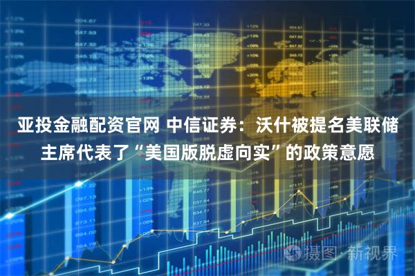 亚投金融配资官网 中信证券：沃什被提名美联储主席代表了“美国版脱虚向实”的政策意愿