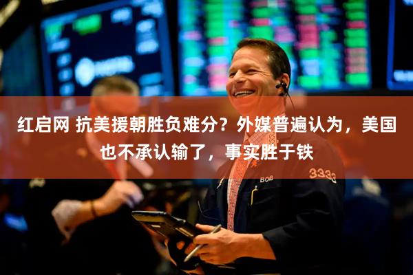 红启网 抗美援朝胜负难分？外媒普遍认为，美国也不承认输了，事实胜于铁