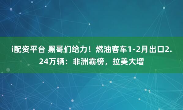 i配资平台 黑哥们给力!燃油客车1-2月出口2.24万辆:非洲霸榜,拉美大增