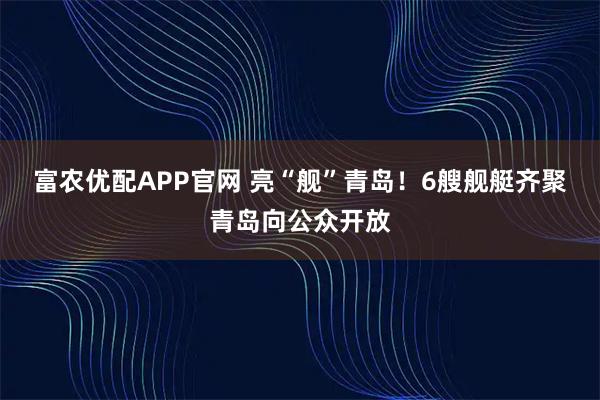 富农优配APP官网 亮“舰”青岛!6艘舰艇齐聚青岛向公众开放