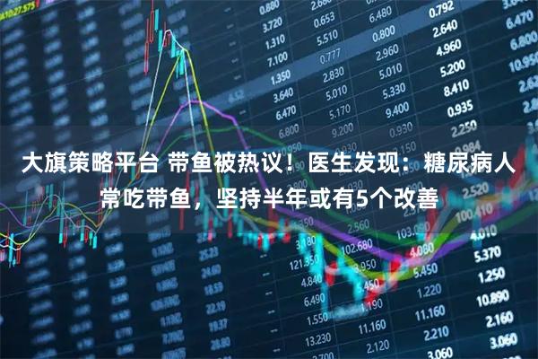 大旗策略平台 带鱼被热议！医生发现：糖尿病人常吃带鱼，坚持半年或有5个改善