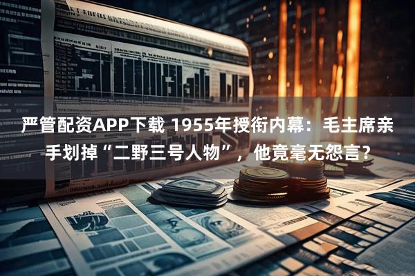 严管配资APP下载 1955年授衔内幕：毛主席亲手划掉“二野三号人物”，他竟毫无怨言？