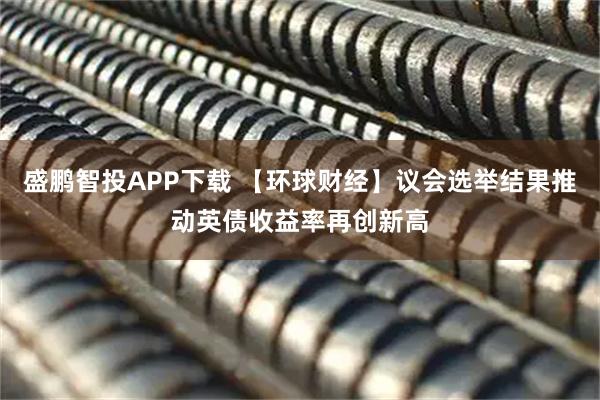 盛鹏智投APP下载 【环球财经】议会选举结果推动英债收益率再创新高
