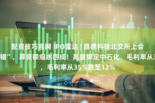 配资技巧官网 IPO雷达 | 昌德科技北交所上会前夕紧急“改错”，募资额缩水四成！高度绑定中石化，毛利率从35%跌至12%