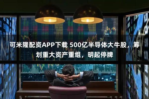 可米隆配资APP下载 500亿半导体大牛股，筹划重大资产重组，明起停牌