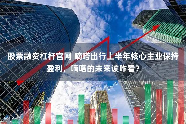 股票融资杠杆官网 嘀嗒出行上半年核心主业保持盈利，嘀嗒的未来该咋看？