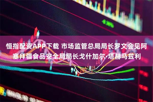恒指配资APP下载 市场监管总局局长罗文会见阿塞拜疆食品安全局局长戈什加尔·塔赫马兹利